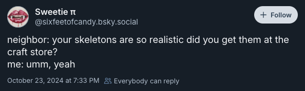 neighbor: your skeletons are so realistic did you get them at the craft store? me: umm, yeah —sixfeetofcandy.bsky.social, October 23, 2024