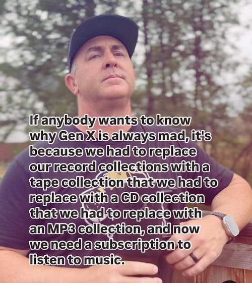 Meme featuring a guy around 50 years old, with text overlaid: If anybody wants to know why Gen X is always mad, it's because we had to replace our record collections with a tape collection that we had to replace with a CD collection that we had to replace with an MP3 collection, and now we need a subscription to listen to music.