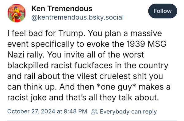 I feel bad for Trump. You plan a massive event specifically to evoke the 1939 MSG Nazi rally. You invite all of the worst blackpilled racist fuckfaces in the country and rail about the vilest cruelest shit you can think up. And then *one guy* makes a racist joke and that’s all they talk about. —@kentremendous.bsky.social, October 27, 2024