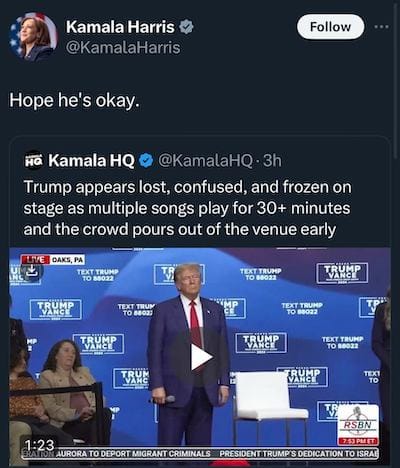 Tweet by @KamalaHarris: Hope he's okay. In response to a quoted tweet by @KamalaHQ: Trump appears lost, confused, and frozen on stage as multiple songs play for 30+ minutes and the crowd pours out of the venue early.