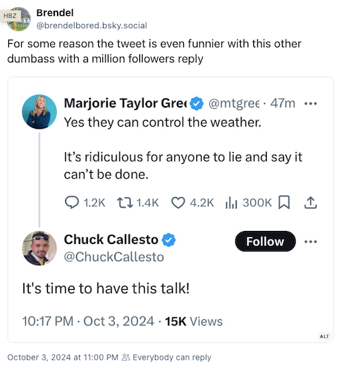 Tweet: For some reason the tweet is even funnier with this other dumbass with a million followers reply. Screenshot of a tweet from Congresswoman Marjorie Taylor Greene: Yes they can control the weather. It's ridiculous for anyone to lie and say it can't be done. Reply to her: It's time to have this talk!