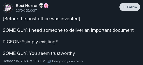 [Before the post office was invented]   SOME GUY: I need someone to deliver an important document   PIGEON: *simply existing*   SOME GUY: You seem trustworthy —post by @roxiqt.com on Bluesky, 15 October 2024