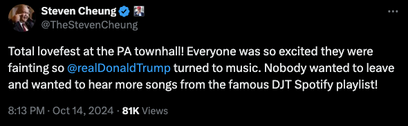 Total lovefest at the PA townhall! Everyone was so excited they were fainting so @realDonaldTrump  turned to music. Nobody wanted to leave and wanted to hear more songs from the famous DJT Spotify playlist! —tweet by @TheStevenCheung, 14 October 2024