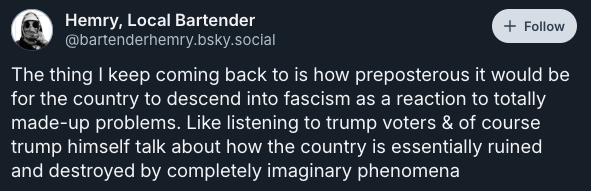 The thing I keep coming back to is how preposterous it would be for the country to descend into fascism as a reaction to totally made-up problems. Like listening to trump voters & of course trump himself talk about how the country is essentially ruined and destroyed by completely imaginary phenomena —post by @bartenderhemry.bsky.social