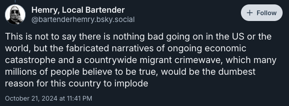 This is not to say there is nothing bad going on in the US or the world, but the fabricated narratives of ongoing economic catastrophe and a countrywide migrant crimewave, which many millions of people believe to be true, would be the dumbest reason for this country to implode —post by @bartenderhemry.bsky.social‬ on October 21, 2024