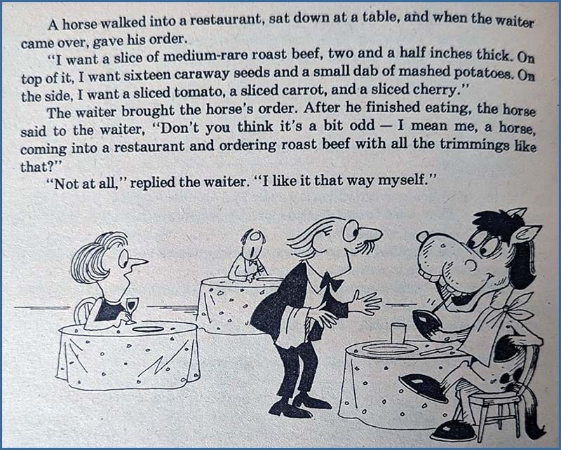 A horse walked into a restaurant, sat down at a table, and when the waiter came over, gave his order, "I want a slice of medium-rare roast beef, two and a half inches thick. On top of it, I want sixteen caraway seeds and a small dab of mashed potatoes. On the side, I want a sliced tomato, a sliced carrot, and a sliced cherry. The waiter brought the horse's order. After he finished eating, the horse said to the waiter, "Don't you think it's a bit odd - I mean me, a horse, coming into a restaurant and ordering roast beef with all the trimmings lke that?'' "Not at all," replied the waiter. "I like it that way myself."