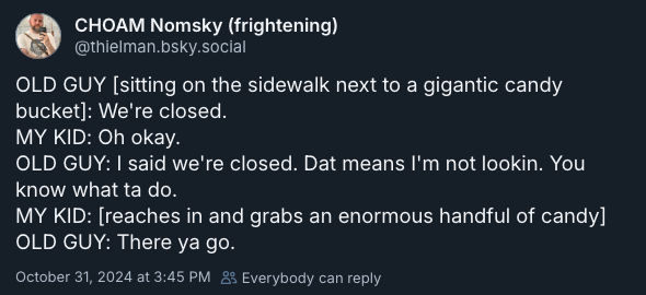 OLD GUY [sitting on the sidewalk next to a gigantic candy bucket]: We're closed. MY KID: Oh okay. OLD GUY: I said we're closed. Dat means I'm not lookin. You know what ta do. MY KID: [reaches in and grabs an enormous handful of candy] OLD GUY: There ya go. —@@thielman.bsky.social, October 31, 2024