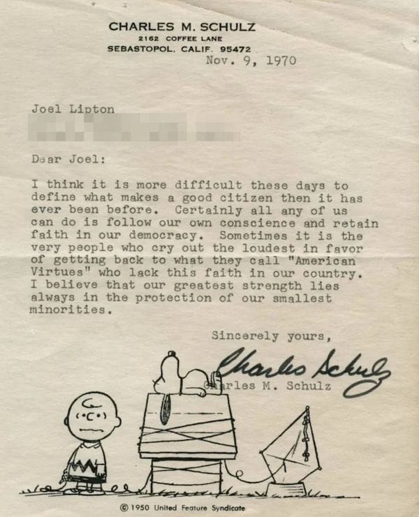 Letter from "Peanuts" creator Charles M. Schulz, dated November 9, 1970, addressed to Joel Lipton:  Dear Joel:  I think it is more difficult these days to define what makes a good citizen than it has ever been before. Certainly all any of us can do is follow our own conscience and retain faith in our democracy. Sometimes it is the very people who cry out the loudest in favor of getting back to what they call “American Virtues” who lack this faith in our country. I believe that our greatest strength lies always in the protection of our smallest minorities.   Sincerely yours, Charles M. Schulz  Beneath the signature is an illustration of Charlie Brown, clearly stressed, his kite string wrapped around Snoopy's doghouse while Snoopy naps on top of it.