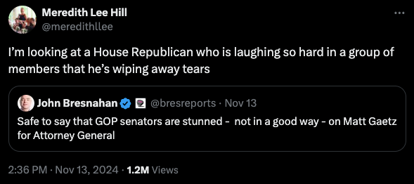 Quote-tweet by @meredithllee: I’m looking at a House Republican who is laughing so hard in a group of members that he’s wiping away tears. Quoted tweet by @bresreports: Safe to say that GOP senators are stunned -  not in a good way - on Matt Gaetz for Attorney General. November 13, 2024.