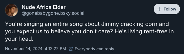 You're singing an entire song about Jimmy cracking corn and you expect us to believe you don't care? He's living rent-free in your head. —@gonebabygone.bsky.social, November 14, 2024