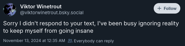 Sorry I didn't respond to your text, I’ve been busy ignoring reality to keep myself from going insane —@viktorwinetrout.bsky.social, November 13, 2024