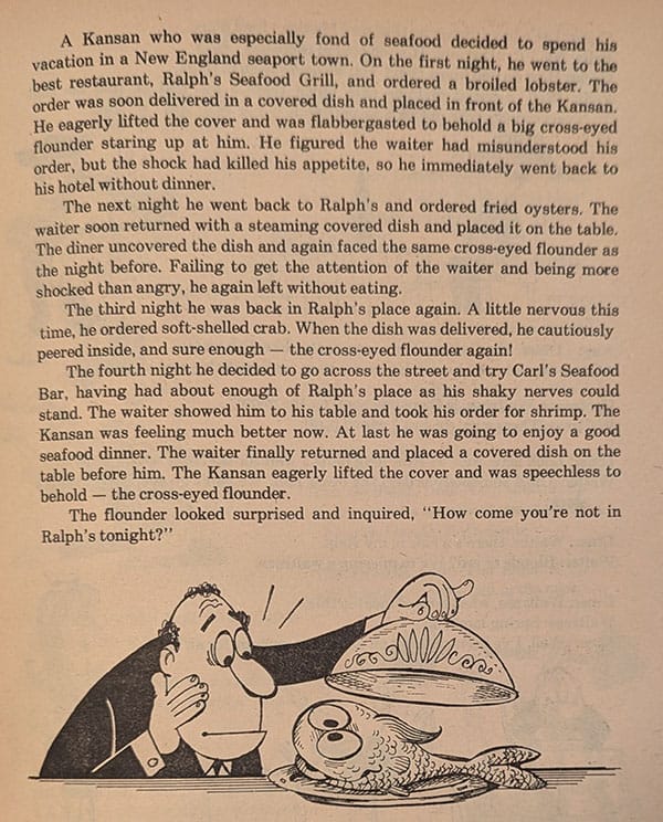 A Kansan who was especially fond of seafood decided to spend his vacation in a New England seaport town. On the first night, he went to the best restaurant, Ralph's Seafood Grill, and ordered a broiled lobster. The order was soon delivered in a covered dish and placed in front of the Kansan. He eagerly lifted the cover and was flabbergasted to behold a big cross-eyed flounder staring up at him. He figured the waiter had misunderstood his order, but the shock had killed his appetite, so he immediately went back to his hotel without dinner.  The next night he went back to Ralph's and ordered fried oysters. The waiter soon returned with a steaming covered dish and placed it on the table. The diner uncovered the dish and again faced the same cross-eyed flounder as the night before. Failing to get the attention of the waiter and being more shocked than angry, he again left without eating.  The third night he was back in Ralph's place again. A little nervous this time, he ordered soft-shelled crab. When the dish was delivered, he cautiously peered inside, and sure enough - the cross-eyed flounder again!  The fourth night he decided to go across the street and try Carl's Seafood Bar, having had about enough of Ralph's place as his shaky nerves could stand. The waiter showed him to his table and took his order for shrimp. The Kansan was feeling much better now. At last he was going to enjoy a good seafood dinner. The waiter finally returned and placed a covered dish on the table before him. The Kansan eagerly lifted the cover and was speechless to behold - the cross-eyed flounder.  The flounder looked surprised and inquired, "How come you're not in Ralph's tonight?"