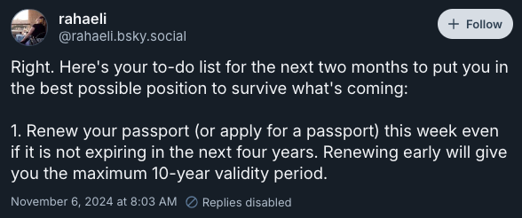 Right. Here's your to-do list for the next two months to put you in the best possible position to survive what's coming:  1. Renew your passport (or apply for a passport) this week even if it is not expiring in the next four years. Renewing early will give you the maximum 10-year validity period. —@rahaeli.bsky.social, November 6, 2024