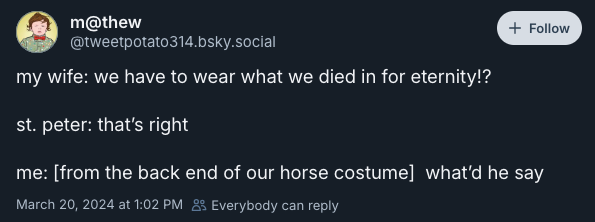 my wife: we have to wear what we died in for eternity!?  st. peter: that’s right   me: [from the back end of our horse costume]  what’d he say —@tweetpotato314.bsky.social, March 20, 2024