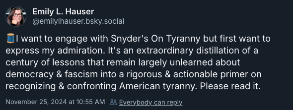 🧵I want to engage with Snyder's On Tyranny but first want to express my admiration. It's an extraordinary distillation of a century of lessons that remain largely unlearned about democracy & fascism into a rigorous & actionable primer on recognizing & confronting American tyranny. Please read it. —@emilylhauser.bsky.social‬, November 25, 2024