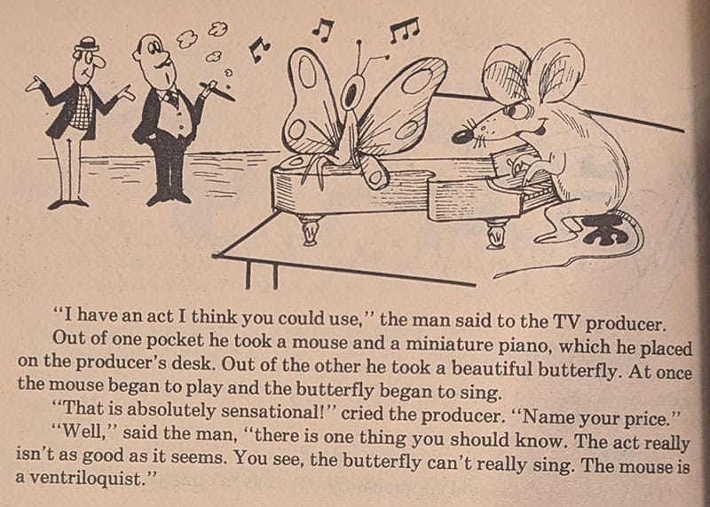 "I have an act I think you could use," the man said to the TV producer.  Out of one pocket he took a mouse and a miniature piano, which he placed on the producer's desk. Out of the other he took a beautiful butterfly. At once the mouse began to play and the butterfly began to sing.  "That is absolutely sensational!" cried the producer. "Name your price."  "Well," said the man, "there is one thing you should know. The act really isn't as good as it seems. You see, the butterfly can't really sing. The mouse is a ventriloquist."