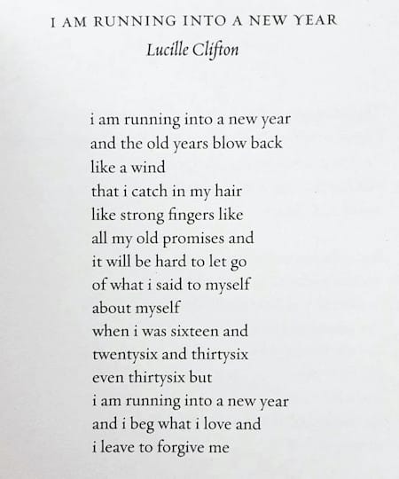 “i am running into a new year” by Lucille Clifton   i am running into a new year and the old years blow back like a wind that i catch in my hair like strong fingers like all my old promises and it will be hard to let go of what i said to myself about myself when i was sixteen and twenty-six and thirty-six even thirty-six but i am running into a new year and i beg what i love and i leave to forgive me