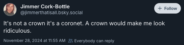 It's not a crown it's a coronet. A crown would make me look ridiculous. —@jimmerthatisall.bsky.social‬, November 28, 2024