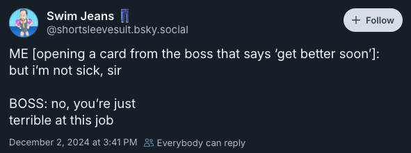 ME [opening a card from the boss that says ‘get better soon’]: but i’m not sick, sir   BOSS: no, you’re just  terrible at this job —@shortsleevesuit.bsky.social‬, December 2, 2024