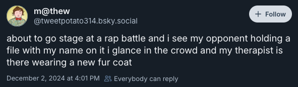 about to go stage at a rap battle and i see my opponent holding a file with my name on it i glance in the crowd and my therapist is there wearing a new fur coat —‪@tweetpotato314.bsky.social‬, December 2, 2024