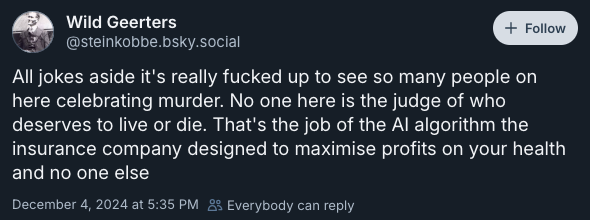 All jokes aside it's really fucked up to see so many people on here celebrating murder. No one here is the judge of who deserves to live or die. That's the job of the AI algorithm the insurance company designed to maximise profits on your health and no one else —@steinkobbe.bsky.social‬, December 4, 2024