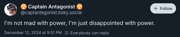 I'm not mad with power, I'm just disappointed with power. —@captantagonist.bsky.social‬, December 12, 2024