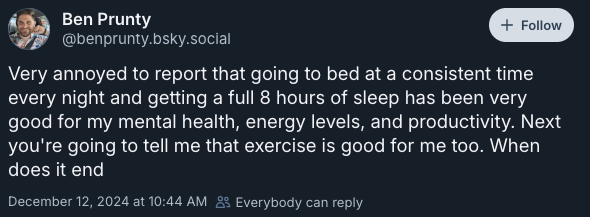 Very annoyed to report that going to bed at a consistent time every night and getting a full 8 hours of sleep has been very good for my mental health, energy levels, and productivity. Next you're going to tell me that exercise is good for me too. When does it end —@benprunty.bsky.social‬, December 12, 2024