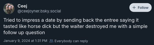 Tried to impress a date by sending back the entree saying it tasted like horse dick but the waiter destroyed me with a simple follow up question —@ceejoyner.bsky.social‬, January 9, 2024