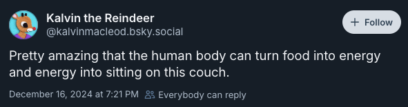 Pretty amazing that the human body can turn food into energy and energy into sitting on this couch. —@kalvinmacleod.bsky.social‬, December 16, 2024