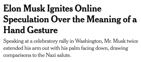 Headline and subhead of a New York Times story published 20 January 2025: Elon Musk Ignites Online Speculation Over the Meaning of a Hand Gesture Speaking at a celebratory rally in Washington, Mr. Musk twice extended his arm out with his palm facing down, drawing comparisons to the Nazi salute.