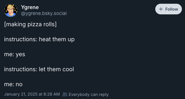 [making pizza rolls]  instructions: heat them up  me: yes  instructions: let them cool  me: no —@ygrene.bsky.social‬, 21 Jan 2025