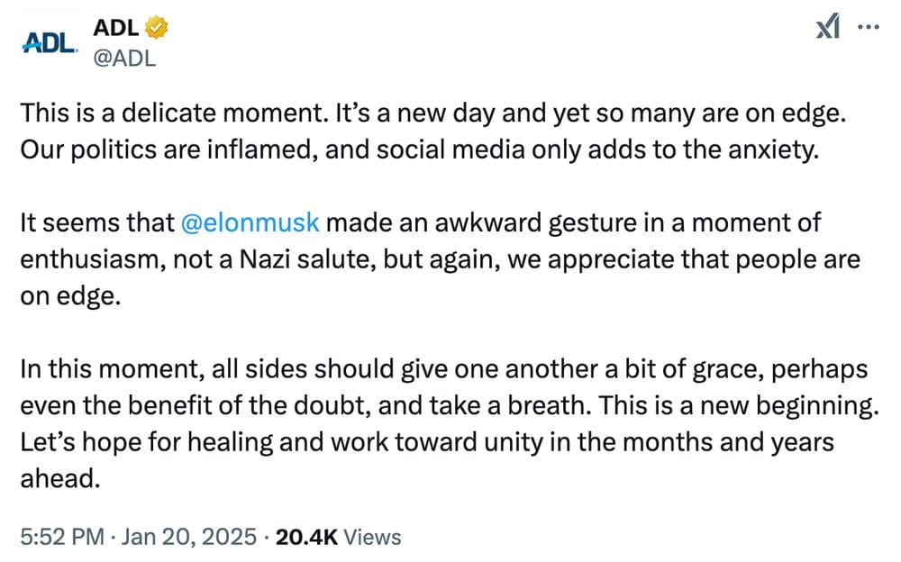 Tweet from the ADL, posted 20 January 2025: This is a delicate moment. It's a new day and yet so many are on edge. Our politics are inflamed, and social media only adds to the anxiety.  It seems that @elonmusk made an awkward gesture in a moment of enthusiasm, not a Nazi salute, but again, we appreciate that people are on edge.  In this moment, all sides should give one another a bit of grace, perhaps even the benefit of the doubt, and take a breath. This is a new beginning. Let's hope for healing and work toward unity in the months and years ahead.