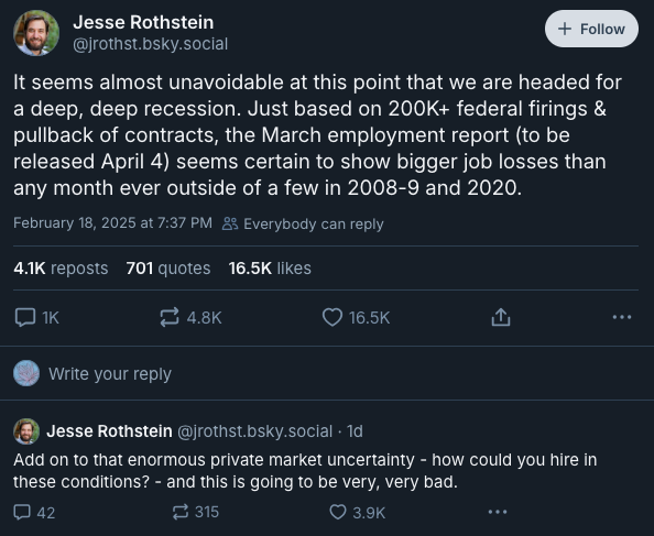 First two posts in a thread by economist Jesse Rothstein (@jrothst.bsky.social) from Feb 18, 2025: It seems almost unavoidable at this point that we are headed for a deep, deep recession. Just based on 200K+ federal firings & pullback of contracts, the March employment report (to be released April 4) seems certain to show bigger job losses than any month ever outside of a few in 2008-9 and 2020. Add on to that enormous private market uncertainty - how could you hire in these conditions? - and this is going to be very, very bad.