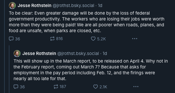 Third and fourth posts in a thread by economist Jesse Rothstein (@jrothst.bsky.social) from Feb 18, 2025: To be clear: Even greater damage will be done by the loss of federal government productivity. The workers who are losing their jobs were worth more than they were being paid! We are all poorer when roads, planes, and food are unsafe, when parks are closed, etc. This will show up in the March report, to be released on April 4. Why not in the February report, coming out March 7? Because that asks for employment in the pay period including Feb. 12, and the firings were nearly all too late for that.